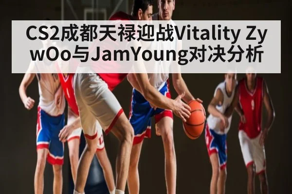 CS2成都天禄迎战Vitality ZywOo与JamYoung对决分析