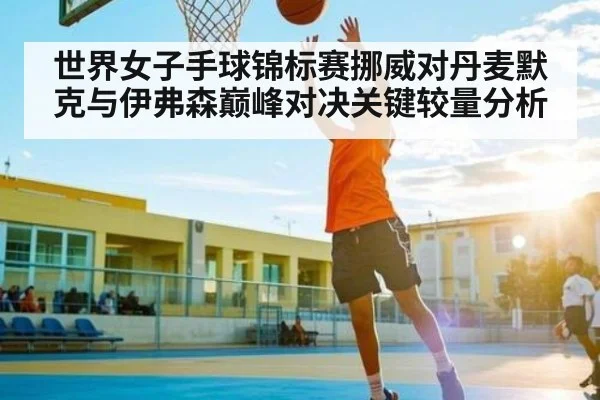 世界女子手球锦标赛挪威对丹麦默克与伊弗森巅峰对决关键较量分析