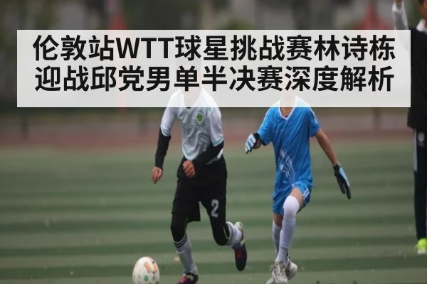 伦敦站WTT球星挑战赛林诗栋迎战邱党男单半决赛深度解析